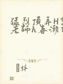 猛烈顶弄H禁欲老师h春潮视频