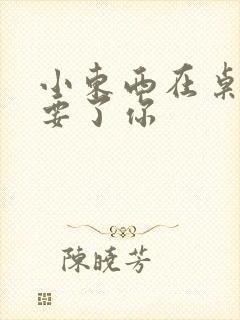 小东西在桌子上要了你