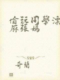 偷玩同学漂亮麻麻张嫣