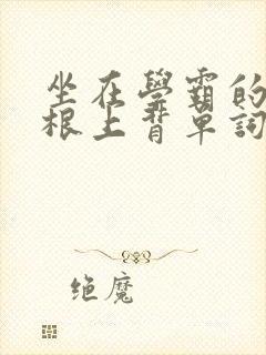 坐在学霸的大紫根上背单词