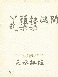 丫头把腿开大让我添添