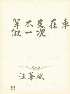 等不及在车里先做一次