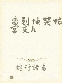 脔到他哭蛇双根宫交h