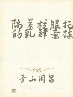 隔着校服托住她的乳肆意揉搓