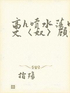高h喷水荡肉欲文〈奴〉顾依依