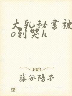 大乳秘书被cao到哭h