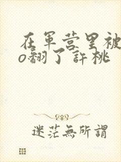 在军营里被cao翻了许桃