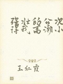 强壮的公次次弄得我高潮小说