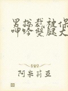 男总裁被保镖c呻吟双腿大张bl