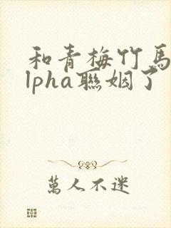 和青梅竹马的alpha联姻了 笔趣阁