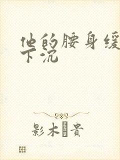 他的腰身缓慢的下沉