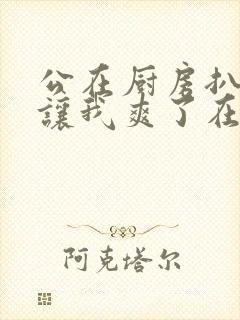 公在厨房扒开腿让我爽了在线观看封面