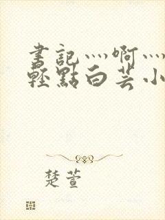 书记灬啊灬啊灬轻点白芸小说