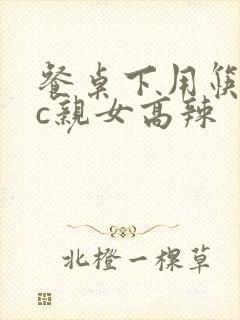 餐桌下用筷子狂c亲女高辣