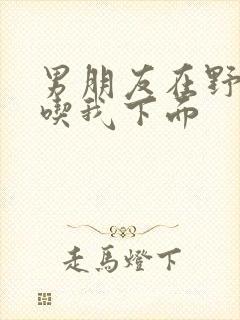 男朋友在野外猛吃我下面