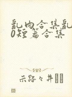 乱肉合集乱500短篇合集