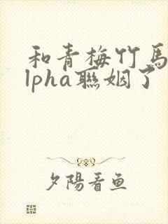 和青梅竹马的alpha联姻了