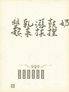 双乳涨鼓奶头翘起来揉捏