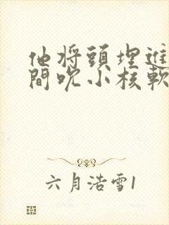 他将头埋进双腿间吮小核软件