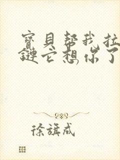 宝贝帮我拉开拉链它想你了视频