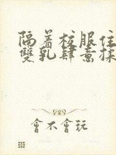 隔着校服住她的双乳肆意揉封面