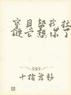 宝贝帮我拉开拉链它想你了视频