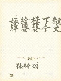 嫁给楼下糙汉后胖婴婴全文免费阅读