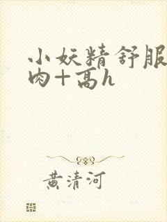 小妖精舒服吗+肉+高h