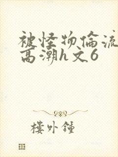 被怪物伦流澡到高潮h文6