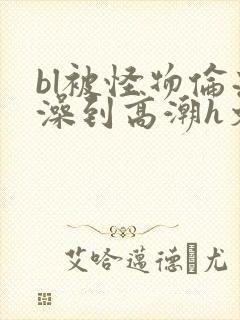 bl被怪物伦流澡到高潮h文