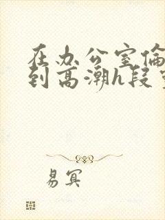 在办公室伦流澡到高潮h段灵兮