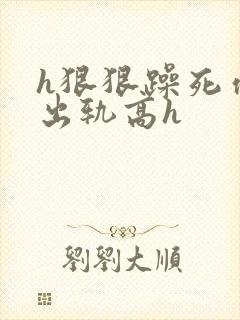 h狠狠躁死你h出轨高h