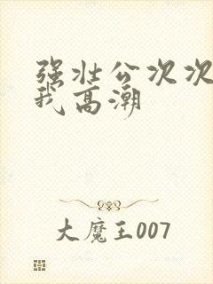 强壮公次次弄得我高潮