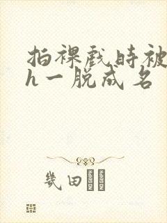 拍裸戏时被c了h一脱成名