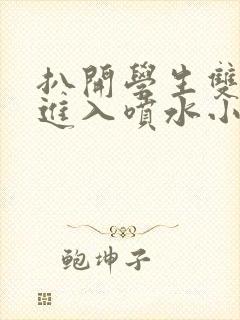 扒开学生双腿猛进入喷水小说