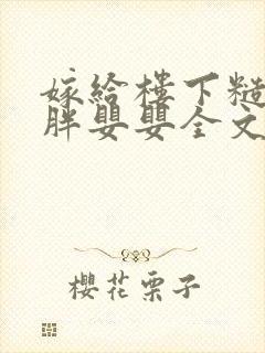 嫁给楼下糙汉后胖婴婴全文免费阅读