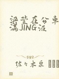 梁莹在公车被灌满JING液