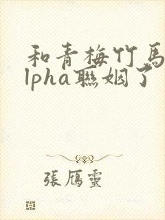 和青梅竹马的alpha联姻了 笔趣阁