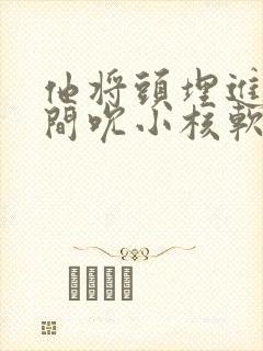 他将头埋进双腿间吮小核软件