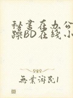 秘书在办公室被躁BD在线小说