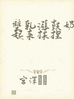 双乳涨鼓奶头翘起来揉捏