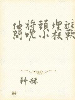 他将头埋进双腿间吮小核软件