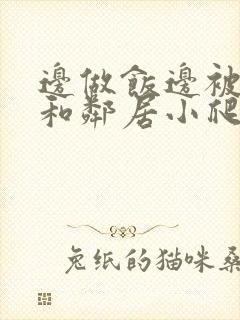 边做饭边被躁我和邻居小爬爬