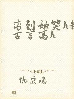 脔到她哭h粗话古言高h