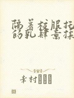 隔着校服托住她的乳肆意揉搓