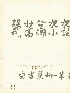 强壮公次次弄得我高潮小说