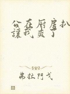 公在厨房扒开腿让我爽了