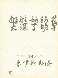 挺进她的花苞啊太深了明星小说