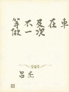 等不及在车里先做一次