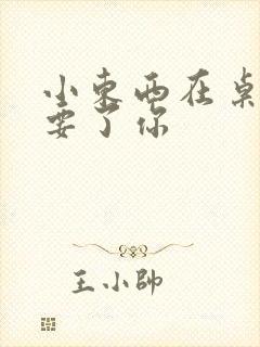 小东西在桌子上要了你